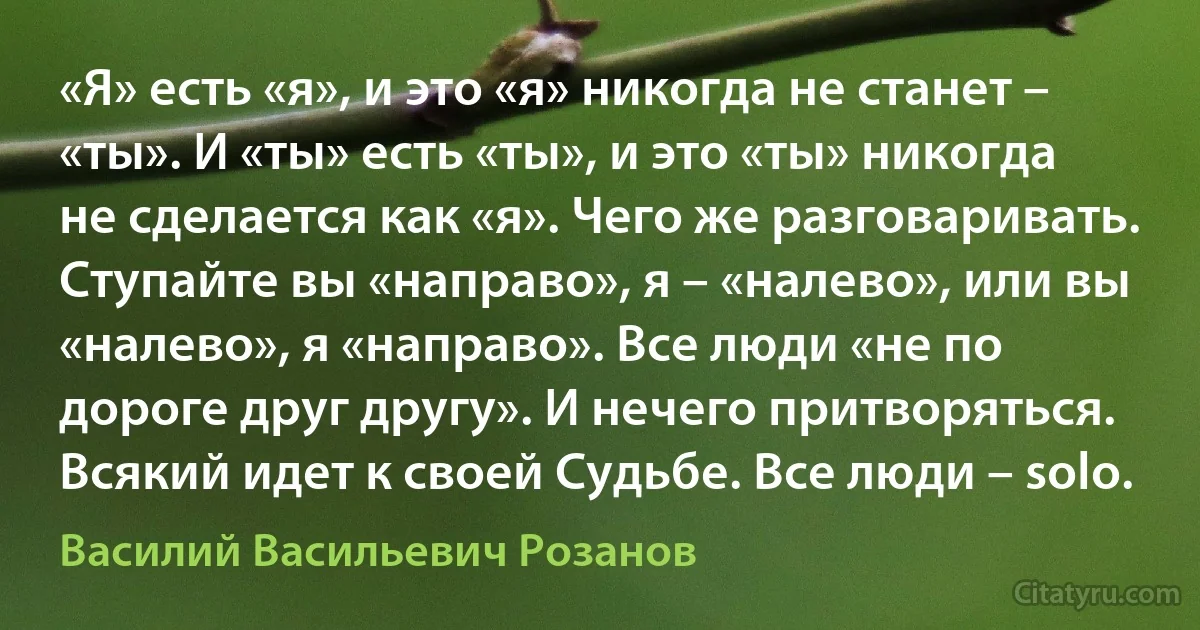 «Я» есть «я», и это «я» никогда не станет – «ты». И «ты» есть «ты», и это «ты» никогда не сделается как «я». Чего же разговаривать. Ступайте вы «направо», я – «налево», или вы «налево», я «направо». Все люди «не по дороге друг другу». И нечего притворяться. Всякий идет к своей Судьбе. Все люди – solo. (Василий Васильевич Розанов)