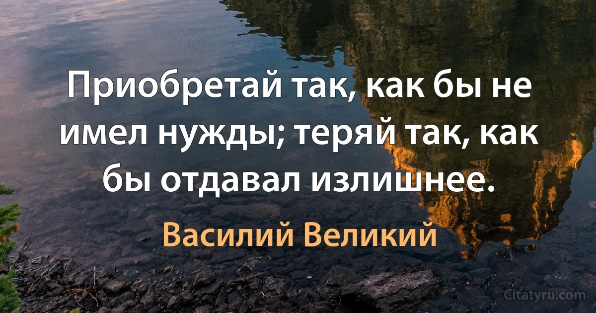 Приобретай так, как бы не имел нужды; теряй так, как бы отдавал излишнее. (Василий Великий)