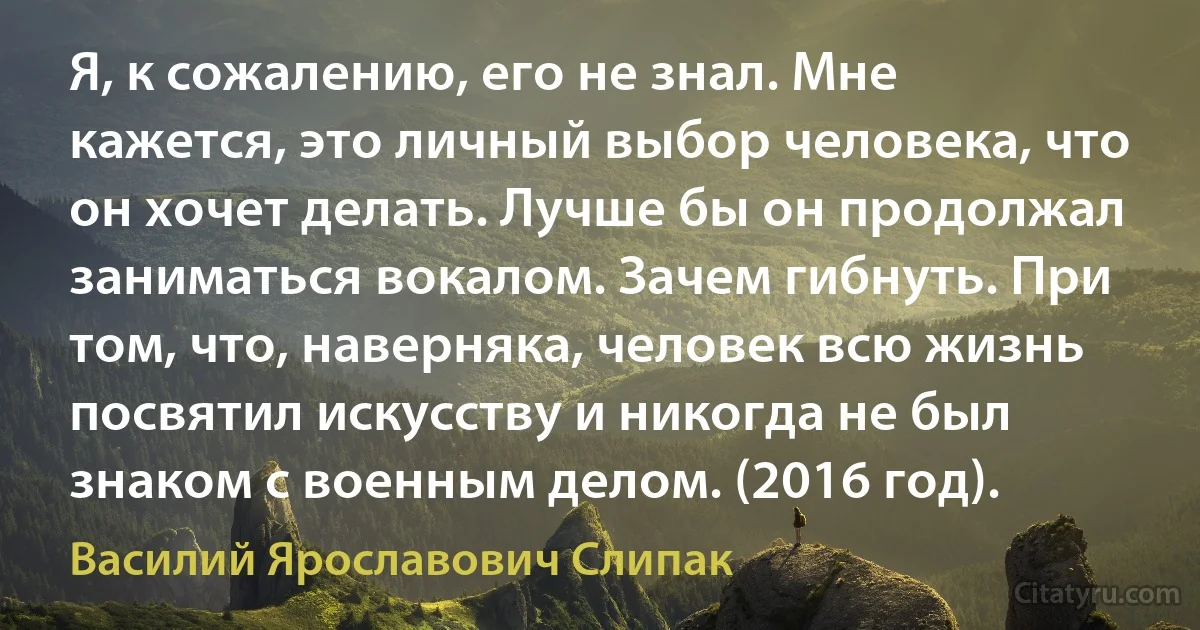 Я, к сожалению, его не знал. Мне кажется, это личный выбор человека, что он хочет делать. Лучше бы он продолжал заниматься вокалом. Зачем гибнуть. При том, что, наверняка, человек всю жизнь посвятил искусству и никогда не был знаком с военным делом. (2016 год). (Василий Ярославович Слипак)