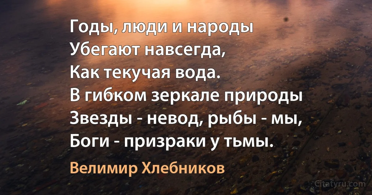 Годы, люди и народы
Убегают навсегда,
Как текучая вода.
В гибком зеркале природы
Звезды - невод, рыбы - мы,
Боги - призраки у тьмы. (Велимир Хлебников)