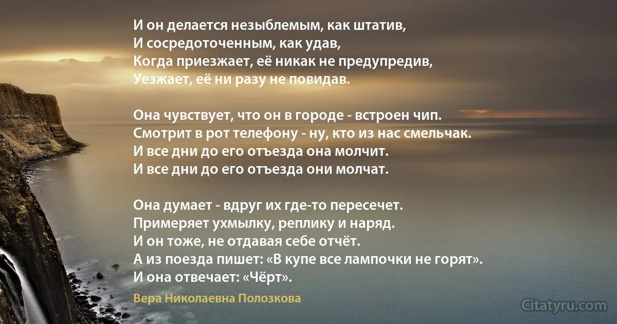 И он делается незыблемым, как штатив,
И сосредоточенным, как удав,
Когда приезжает, её никак не предупредив,
Уезжает, её ни разу не повидав.

Она чувствует, что он в городе - встроен чип.
Смотрит в рот телефону - ну, кто из нас смельчак.
И все дни до его отъезда она молчит.
И все дни до его отъезда они молчат.

Она думает - вдруг их где-то пересечет.
Примеряет ухмылку, реплику и наряд.
И он тоже, не отдавая себе отчёт.
А из поезда пишет: «В купе все лампочки не горят».
И она отвечает: «Чёрт». (Вера Николаевна Полозкова)