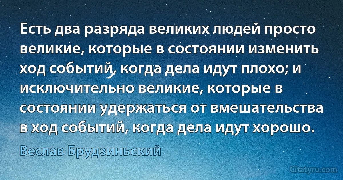 Есть два разряда великих людей просто великие, которые в состоянии изменить ход событий, когда дела идут плохо; и исключительно великие, которые в состоянии удержаться от вмешательства в ход событий, когда дела идут хорошо. (Веслав Брудзиньский)