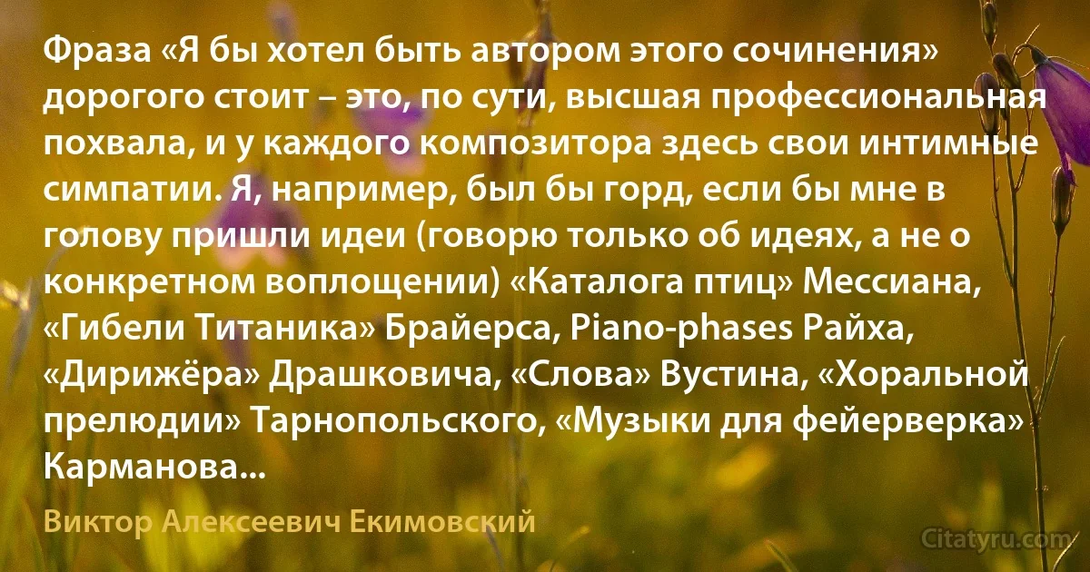 Фраза «Я бы хотел быть автором этого сочинения» дорогого стоит – это, по сути, высшая профессиональная похвала, и у каждого композитора здесь свои интимные симпатии. Я, например, был бы горд, если бы мне в голову пришли идеи (говорю только об идеях, а не о конкретном воплощении) «Каталога птиц» Мессиана, «Гибели Титаника» Брайерса, Piano-phases Райха, «Дирижёра» Драшковича, «Слова» Вустина, «Хоральной прелюдии» Тарнопольского, «Музыки для фейерверка» Карманова... (Виктор Алексеевич Екимовский)