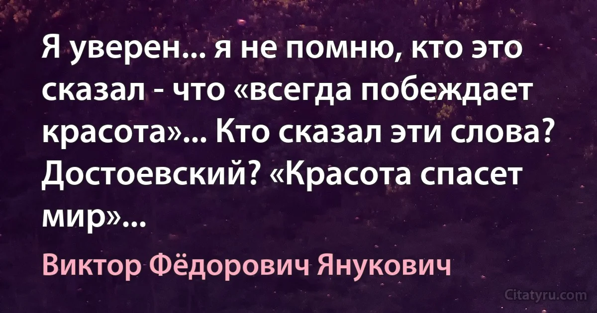 Я уверен... я не помню, кто это сказал - что «всегда побеждает красота»... Кто сказал эти слова? Достоевский? «Красота спасет мир»... (Виктор Фёдорович Янукович)