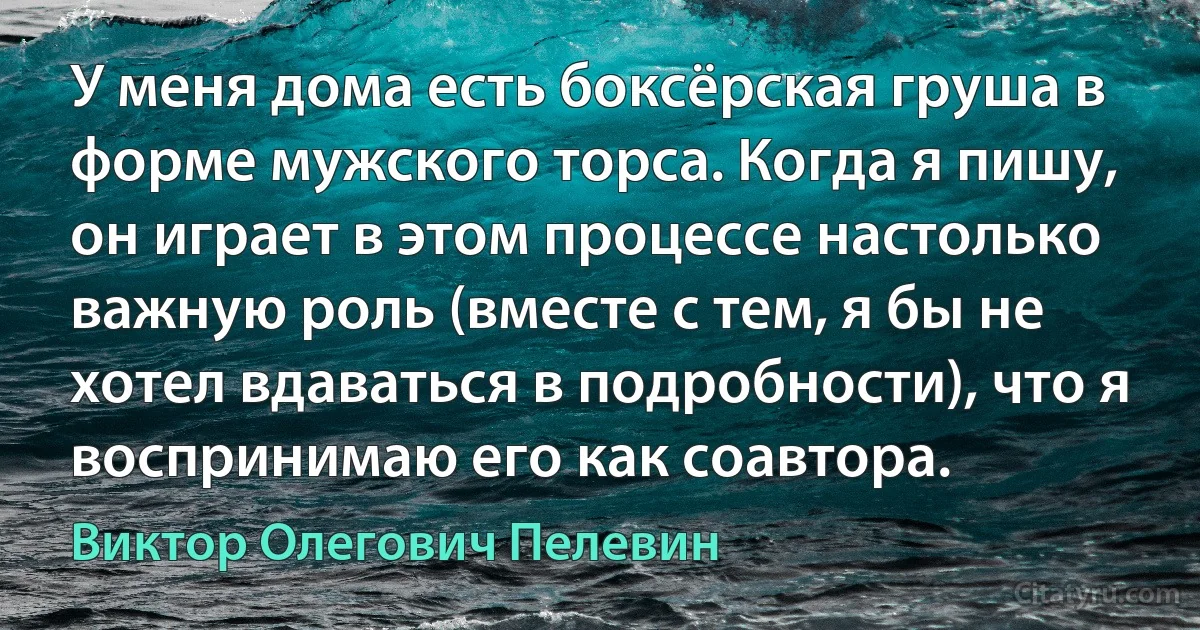 У меня дома есть боксёрская груша в форме мужского торса. Когда я пишу, он играет в этом процессе настолько важную роль (вместе с тем, я бы не хотел вдаваться в подробности), что я воспринимаю его как соавтора. (Виктор Олегович Пелевин)