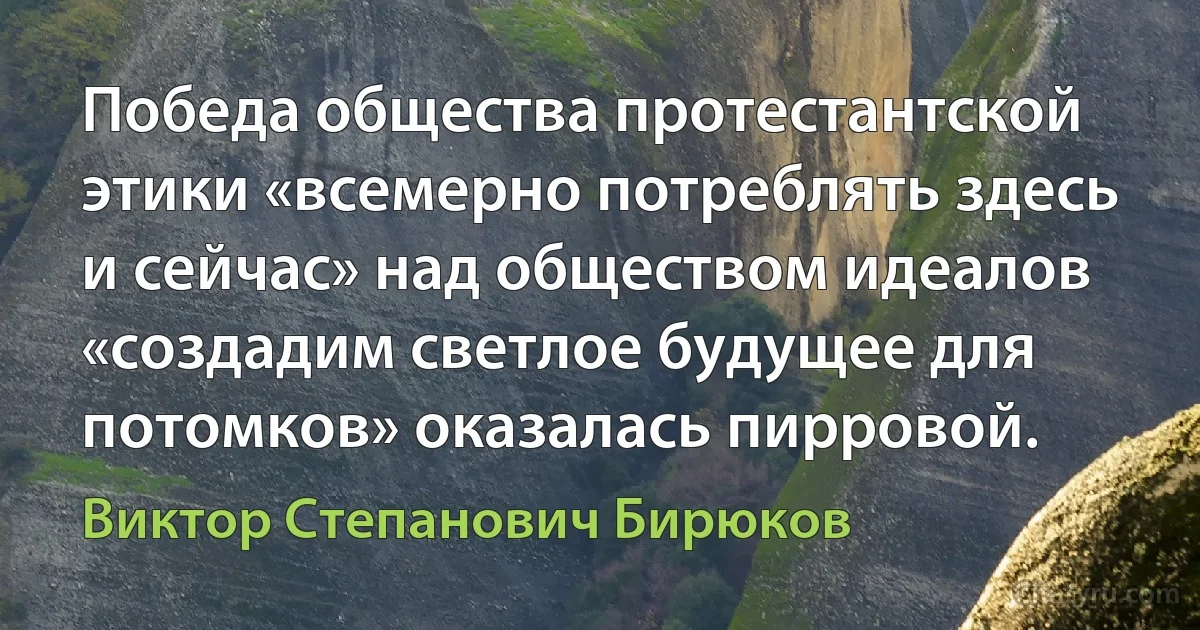 Победа общества протестантской этики «всемерно потреблять здесь и сейчас» над обществом идеалов «создадим светлое будущее для потомков» оказалась пирровой. (Виктор Степанович Бирюков)