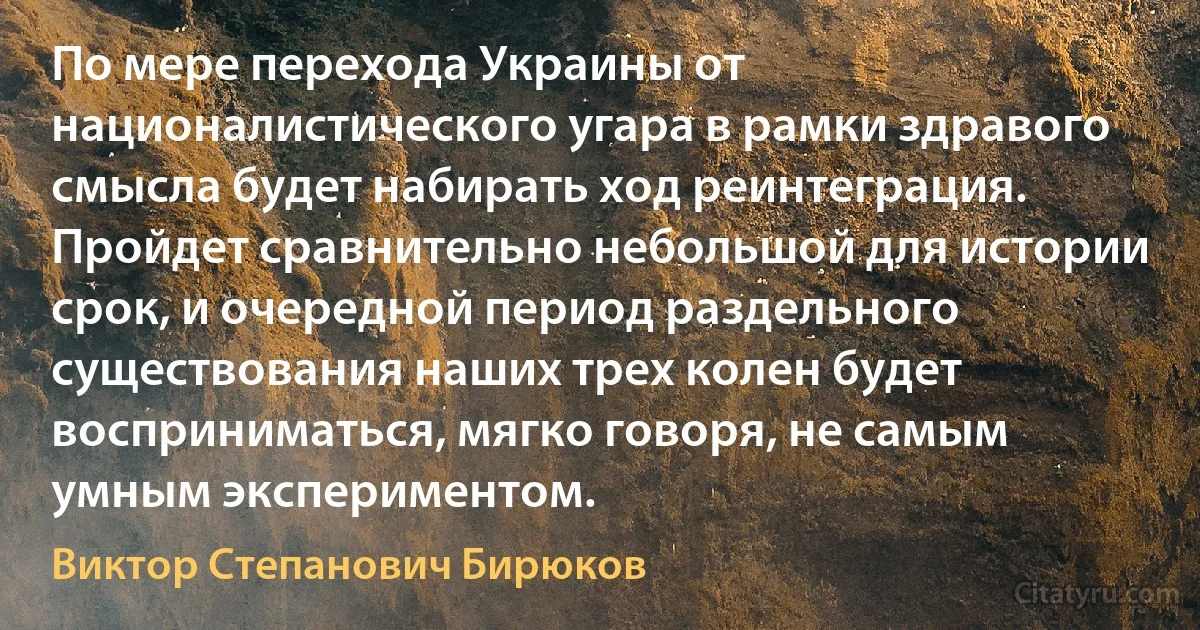 По мере перехода Украины от националистического угара в рамки здравого смысла будет набирать ход реинтеграция. Пройдет сравнительно небольшой для истории срок, и очередной период раздельного существования наших трех колен будет восприниматься, мягко говоря, не самым умным экспериментом. (Виктор Степанович Бирюков)