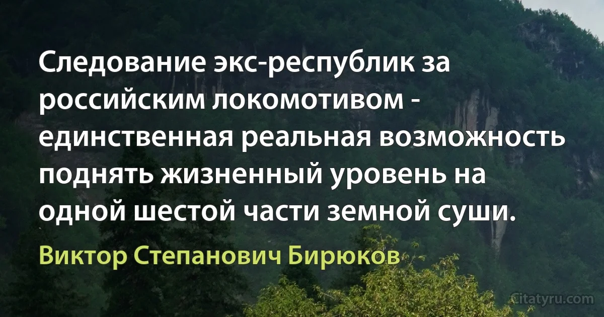 Следование экс-республик за российским локомотивом - единственная реальная возможность поднять жизненный уровень на одной шестой части земной суши. (Виктор Степанович Бирюков)