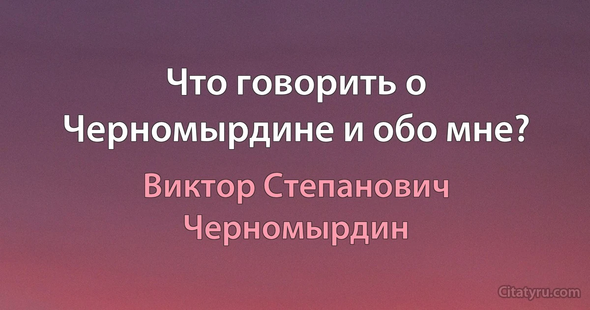 Что говорить о Черномырдине и обо мне? (Виктор Степанович Черномырдин)