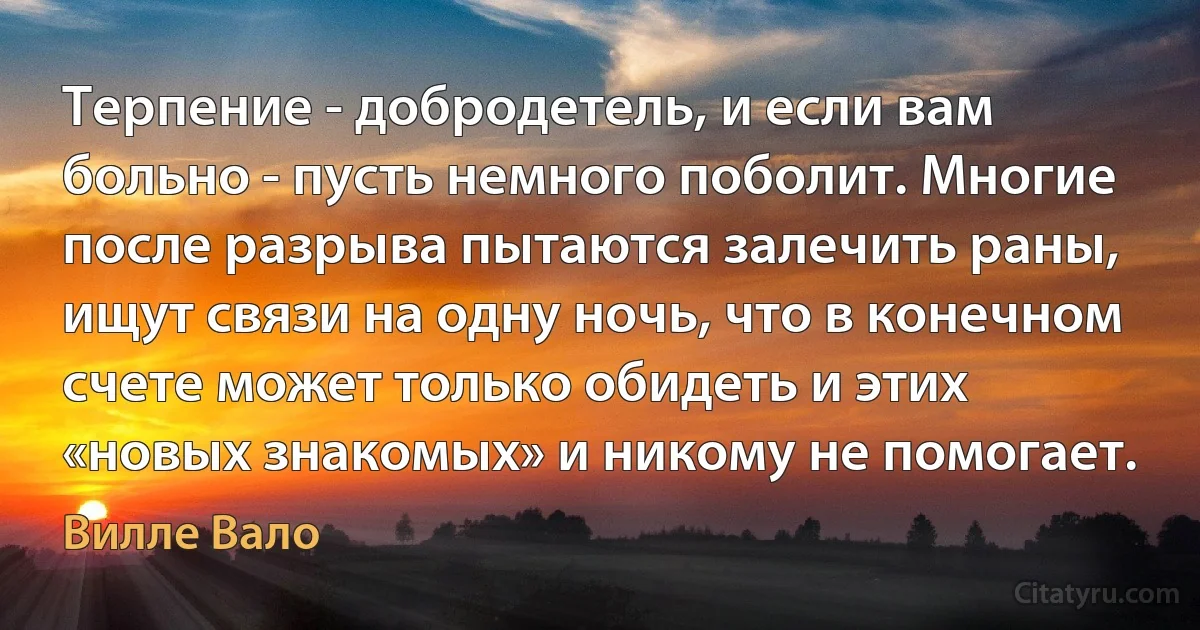 Терпение - добродетель, и если вам больно - пусть немного поболит. Многие после разрыва пытаются залечить раны, ищут связи на одну ночь, что в конечном счете может только обидеть и этих «новых знакомых» и никому не помогает. (Вилле Вало)