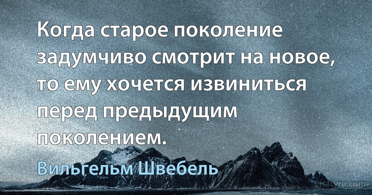 Когда старое поколение задумчиво смотрит на новое, то ему хочется извиниться перед предыдущим поколением. (Вильгельм Швебель)