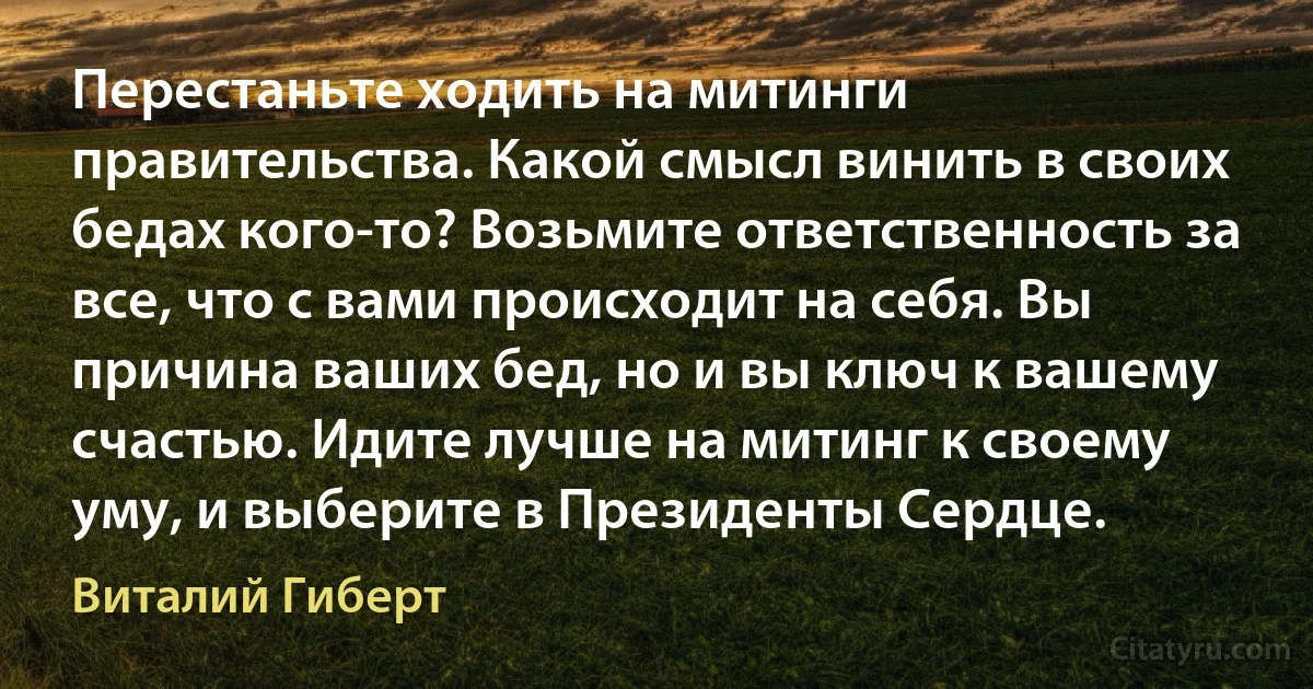 Перестаньте ходить на митинги правительства. Какой смысл винить в своих бедах кого-то? Возьмите ответственность за все, что с вами происходит на себя. Вы причина ваших бед, но и вы ключ к вашему счастью. Идите лучше на митинг к своему уму, и выберите в Президенты Сердце. (Виталий Гиберт)