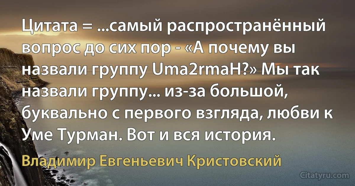 Цитата = ...самый распространённый вопрос до сих пор - «А почему вы назвали группу Uma2rmaH?» Мы так назвали группу... из-за большой, буквально с первого взгляда, любви к Уме Турман. Вот и вся история. (Владимир Евгеньевич Кристовский)