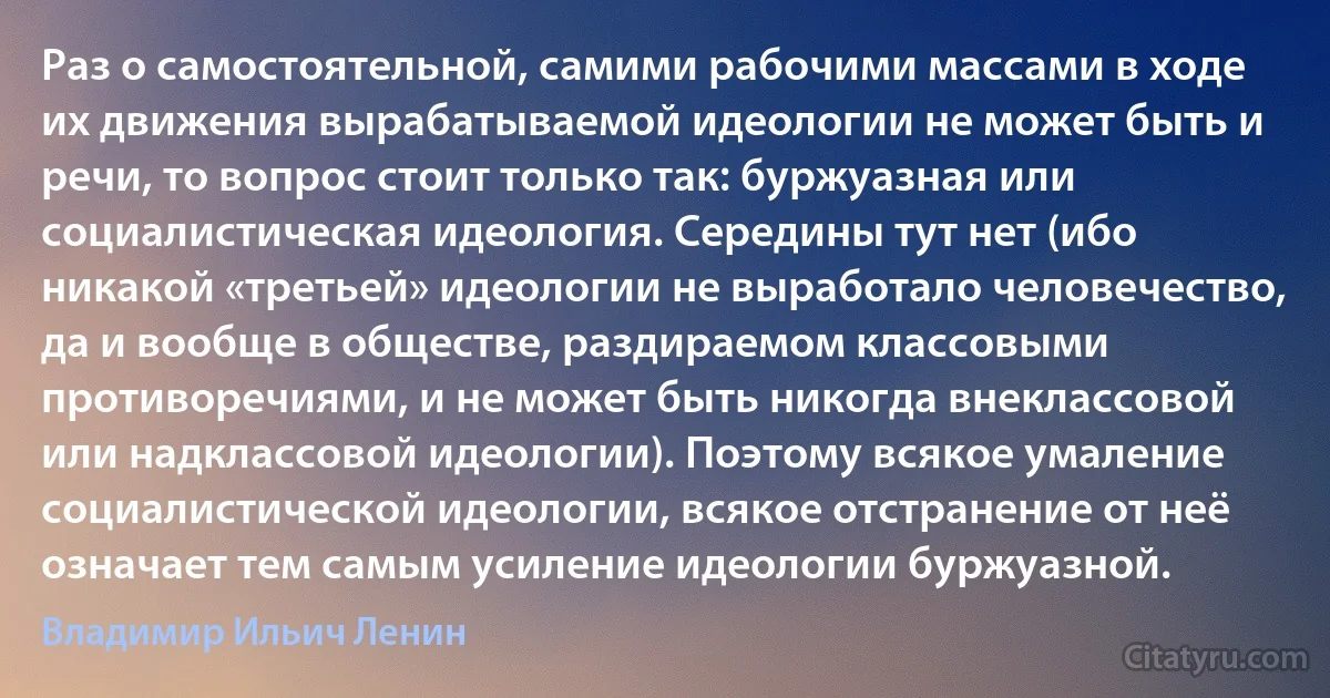 Раз о самостоятельной, самими рабочими массами в ходе их движения вырабатываемой идеологии не может быть и речи, то вопрос стоит только так: буржуазная или социалистическая идеология. Середины тут нет (ибо никакой «третьей» идеологии не выработало человечество, да и вообще в обществе, раздираемом классовыми противоречиями, и не может быть никогда внеклассовой или надклассовой идеологии). Поэтому всякое умаление социалистической идеологии, всякое отстранение от неё означает тем самым усиление идеологии буржуазной. (Владимир Ильич Ленин)