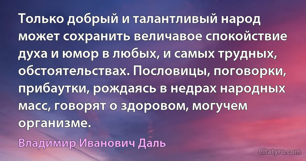 Только добрый и талантливый народ может сохранить величавое спокойствие духа и юмор в любых, и самых трудных, обстоятельствах. Пословицы, поговорки, прибаутки, рождаясь в недрах народных масс, говорят о здоровом, могучем организме. (Владимир Иванович Даль)