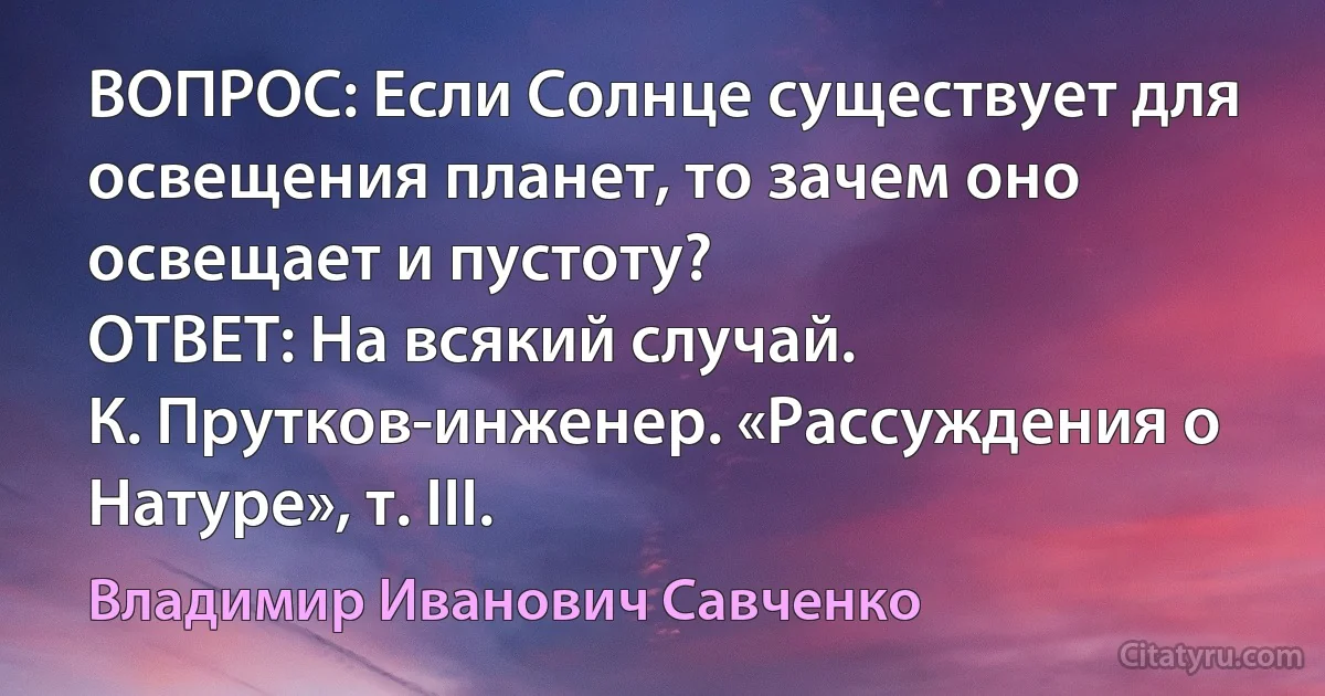 ВОПРОС: Если Солнце существует для освещения планет, то зачем оно освещает и пустоту?
ОТВЕТ: На всякий случай.
К. Прутков-инженер. «Рассуждения о Натуре», т. III. (Владимир Иванович Савченко)