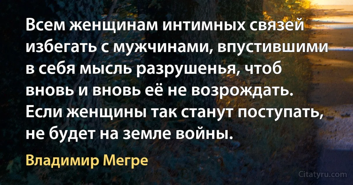 Всем женщинам интимных связей избегать с мужчинами, впустившими в себя мысль разрушенья, чтоб вновь и вновь её не возрождать. Если женщины так станут поступать, не будет на земле войны. (Владимир Мегре)