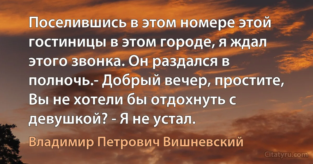 Поселившись в этом номере этой гостиницы в этом городе, я ждал этого звонка. Он раздался в полночь.- Добрый вечер, простите, Вы не хотели бы отдохнуть с девушкой? - Я не устал. (Владимир Петрович Вишневский)