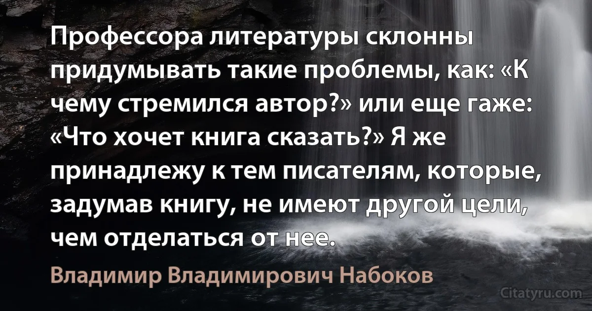 Профессора литературы склонны придумывать такие проблемы, как: «К чему стремился автор?» или еще гаже: «Что хочет книга сказать?» Я же принадлежу к тем писателям, которые, задумав книгу, не имеют другой цели, чем отделаться от нее. (Владимир Владимирович Набоков)