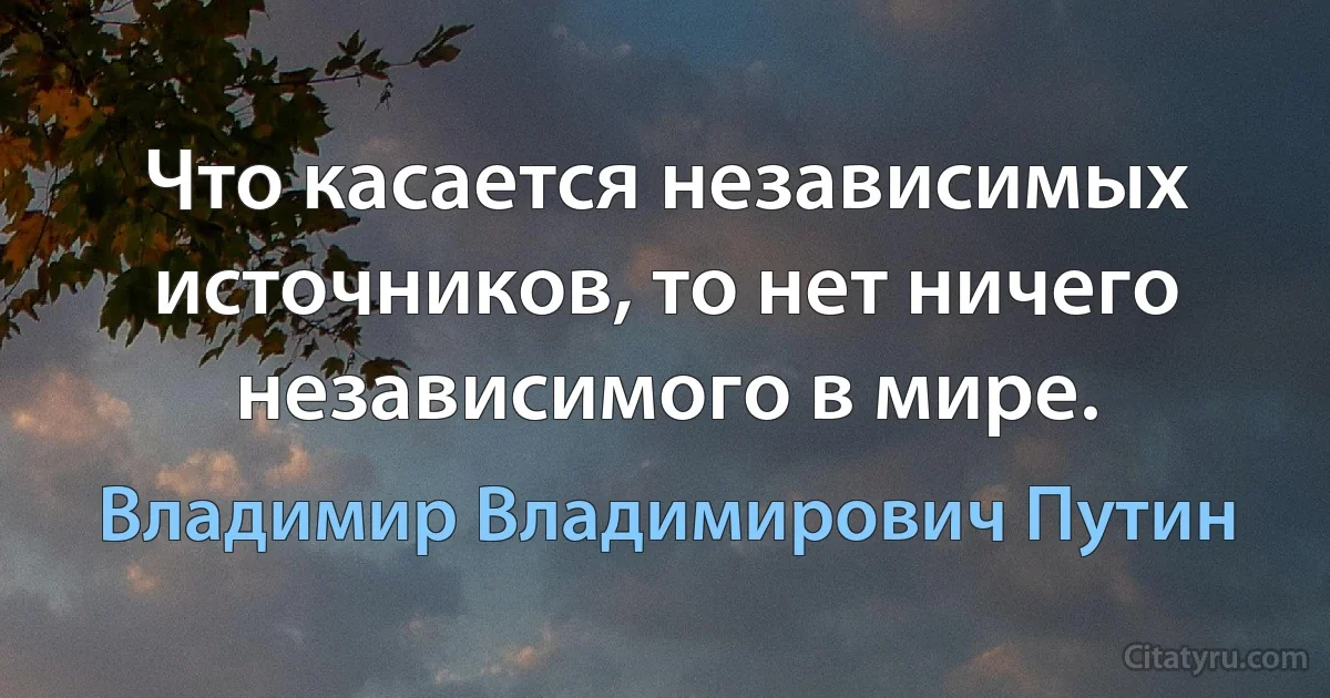 Что касается независимых источников, то нет ничего независимого в мире. (Владимир Владимирович Путин)