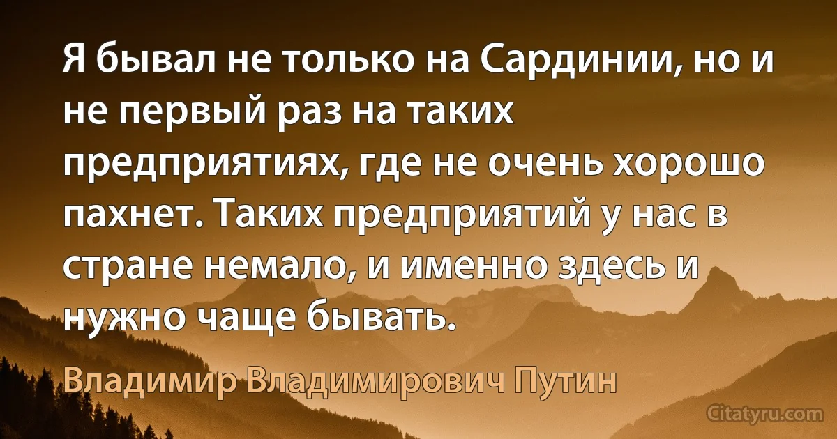 Я бывал не только на Сардинии, но и не первый раз на таких предприятиях, где не очень хорошо пахнет. Таких предприятий у нас в стране немало, и именно здесь и нужно чаще бывать. (Владимир Владимирович Путин)