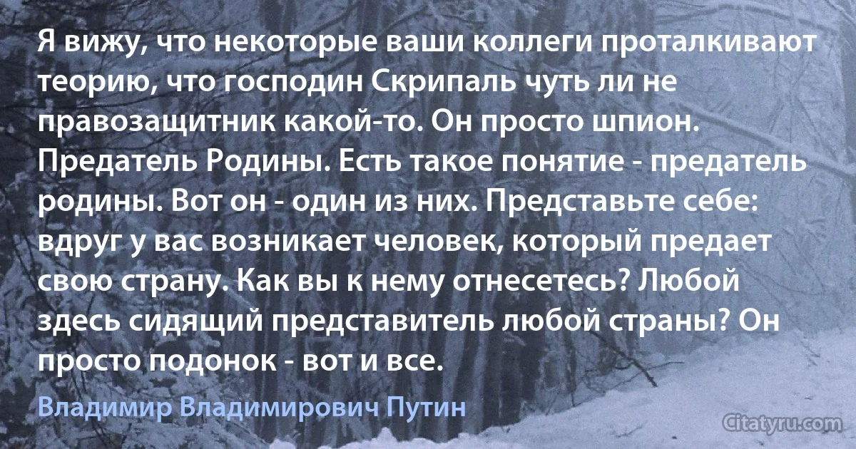 Я вижу, что некоторые ваши коллеги проталкивают теорию, что господин Скрипаль чуть ли не правозащитник какой-то. Он просто шпион. Предатель Родины. Есть такое понятие - предатель родины. Вот он - один из них. Представьте себе: вдруг у вас возникает человек, который предает свою страну. Как вы к нему отнесетесь? Любой здесь сидящий представитель любой страны? Он просто подонок - вот и все. (Владимир Владимирович Путин)