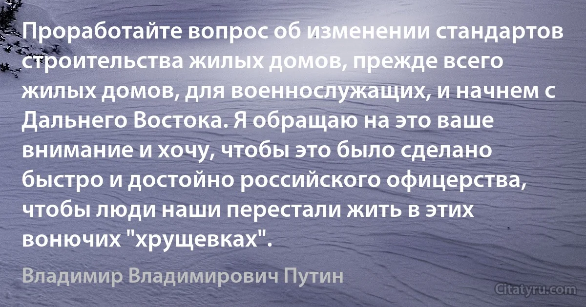 Проработайте вопрос об изменении стандартов строительства жилых домов, прежде всего жилых домов, для военнослужащих, и начнем с Дальнего Востока. Я обращаю на это ваше внимание и хочу, чтобы это было сделано быстро и достойно российского офицерства, чтобы люди наши перестали жить в этих вонючих "хрущевках". (Владимир Владимирович Путин)