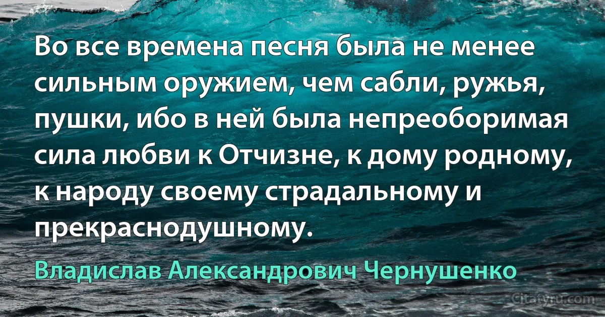 Во все времена песня была не менее сильным оружием, чем сабли, ружья, пушки, ибо в ней была непреоборимая сила любви к Отчизне, к дому родному, к народу своему страдальному и прекраснодушному. (Владислав Александрович Чернушенко)