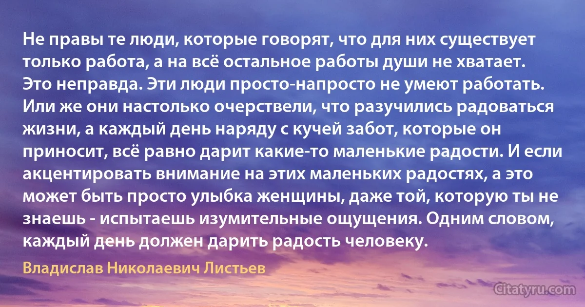 Не правы те люди, которые говорят, что для них существует только работа, а на всё остальное работы души не хватает. Это неправда. Эти люди просто-напросто не умеют работать. Или же они настолько очерствели, что разучились радоваться жизни, а каждый день наряду с кучей забот, которые он приносит, всё равно дарит какие-то маленькие радости. И если акцентировать внимание на этих маленьких радостях, а это может быть просто улыбка женщины, даже той, которую ты не знаешь - испытаешь изумительные ощущения. Одним словом, каждый день должен дарить радость человеку. (Владислав Николаевич Листьев)