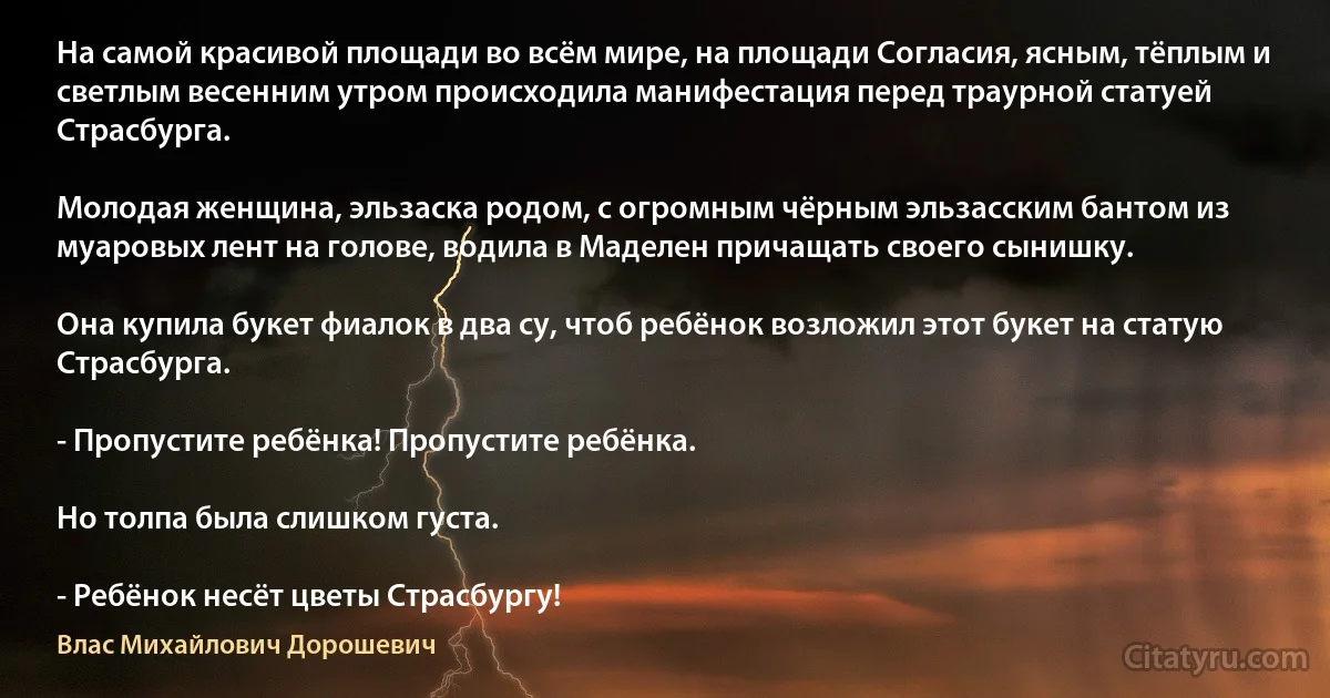 На самой красивой площади во всём мире, на площади Согласия, ясным, тёплым и светлым весенним утром происходила манифестация перед траурной статуей Страсбурга.

Молодая женщина, эльзаска родом, с огромным чёрным эльзасским бантом из муаровых лент на голове, водила в Маделен причащать своего сынишку.

Она купила букет фиалок в два су, чтоб ребёнок возложил этот букет на статую Страсбурга.

- Пропустите ребёнка! Пропустите ребёнка.

Но толпа была слишком густа.

- Ребёнок несёт цветы Страсбургу! (Влас Михайлович Дорошевич)