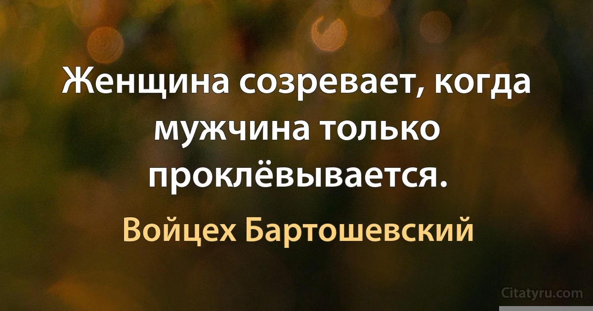 Женщина созревает, когда мужчина только проклёвывается. (Войцех Бартошевский)