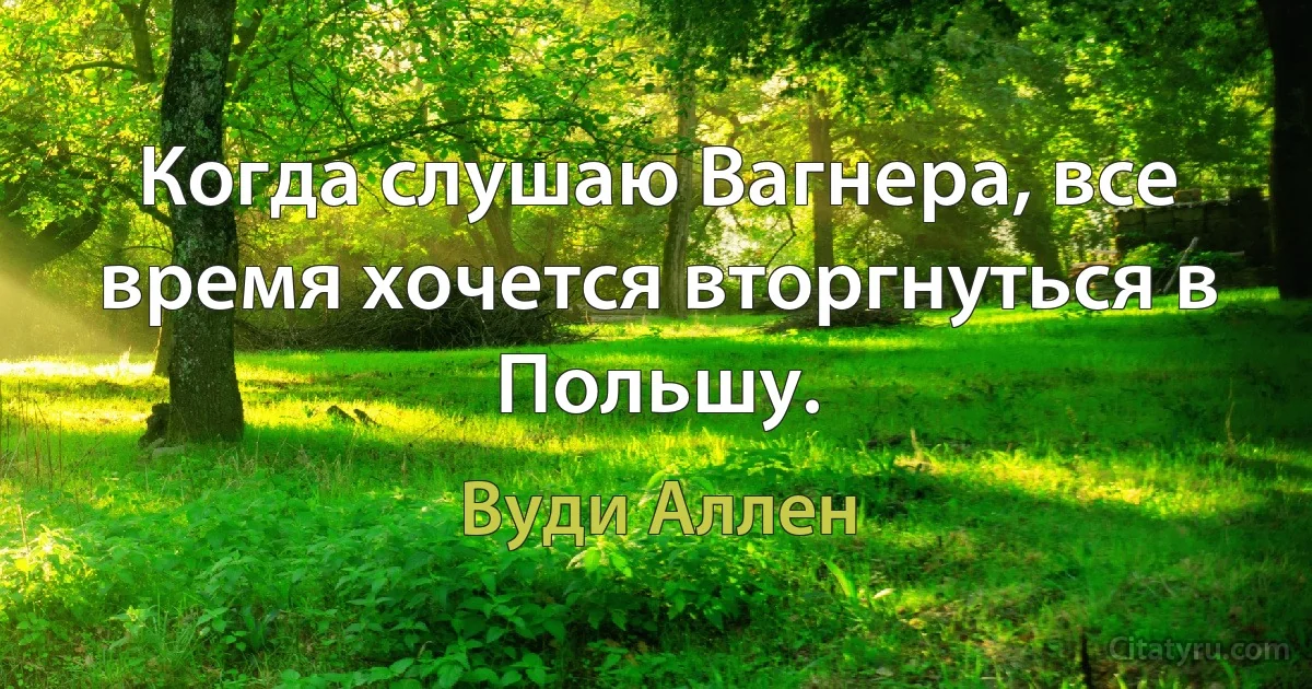 Когда слушаю Вагнера, все время хочется вторгнуться в Польшу. (Вуди Аллен)