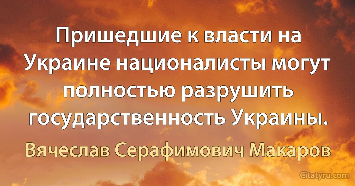 Пришедшие к власти на Украине националисты могут полностью разрушить государственность Украины. (Вячеслав Серафимович Макаров)