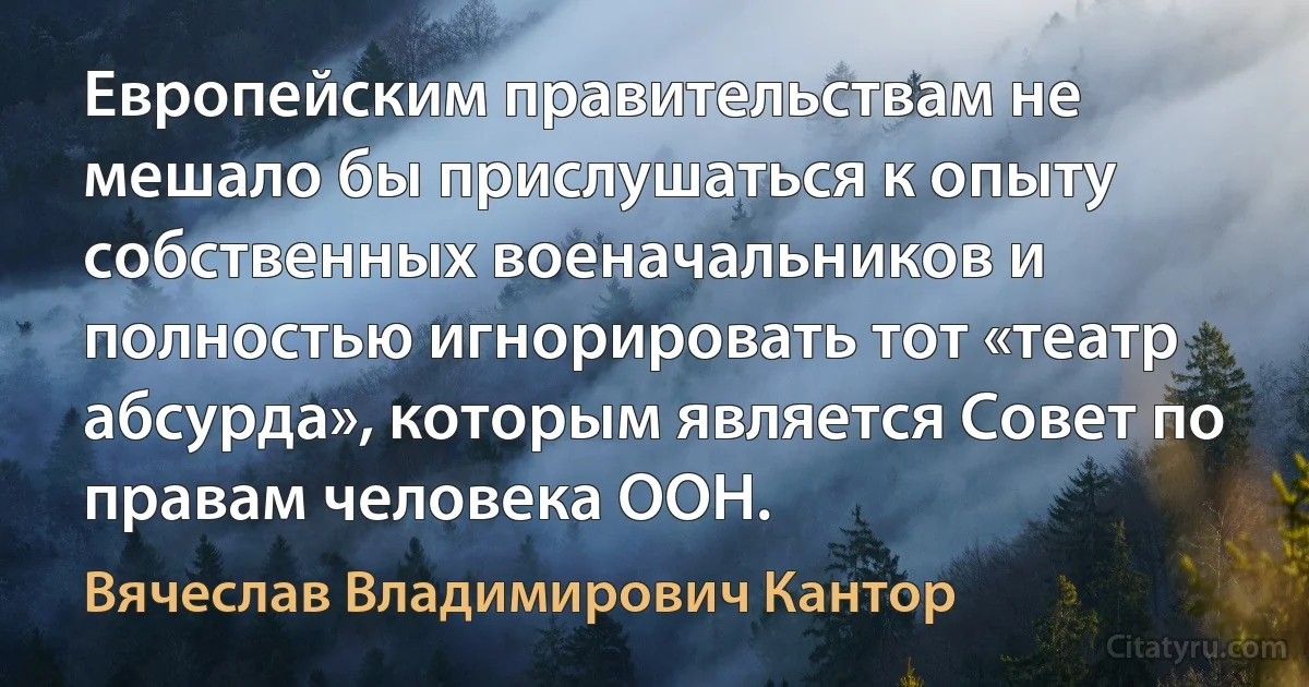 Европейским правительствам не мешало бы прислушаться к опыту собственных военачальников и полностью игнорировать тот «театр абсурда», которым является Совет по правам человека ООН. (Вячеслав Владимирович Кантор)