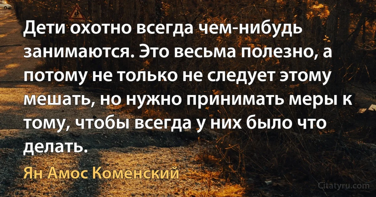 Дети охотно всегда чем-нибудь занимаются. Это весьма полезно, а потому не только не следует этому мешать, но нужно принимать меры к тому, чтобы всегда у них было что делать. (Ян Амос Коменский)