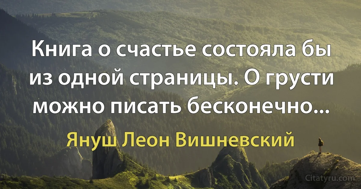 Книга о счастье состояла бы из одной страницы. О грусти можно писать бесконечно... (Януш Леон Вишневский)