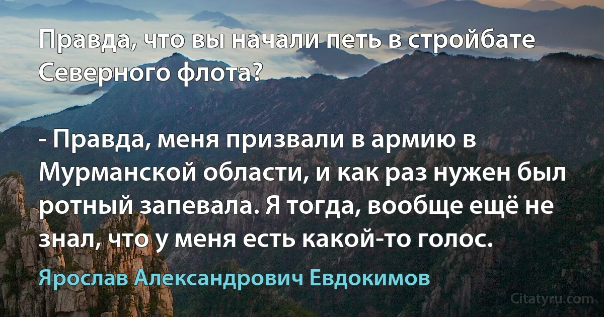 Правда, что вы начали петь в стройбате Северного флота?

- Правда, меня призвали в армию в Мурманской области, и как раз нужен был ротный запевала. Я тогда, вообще ещё не знал, что у меня есть какой-то голос. (Ярослав Александрович Евдокимов)