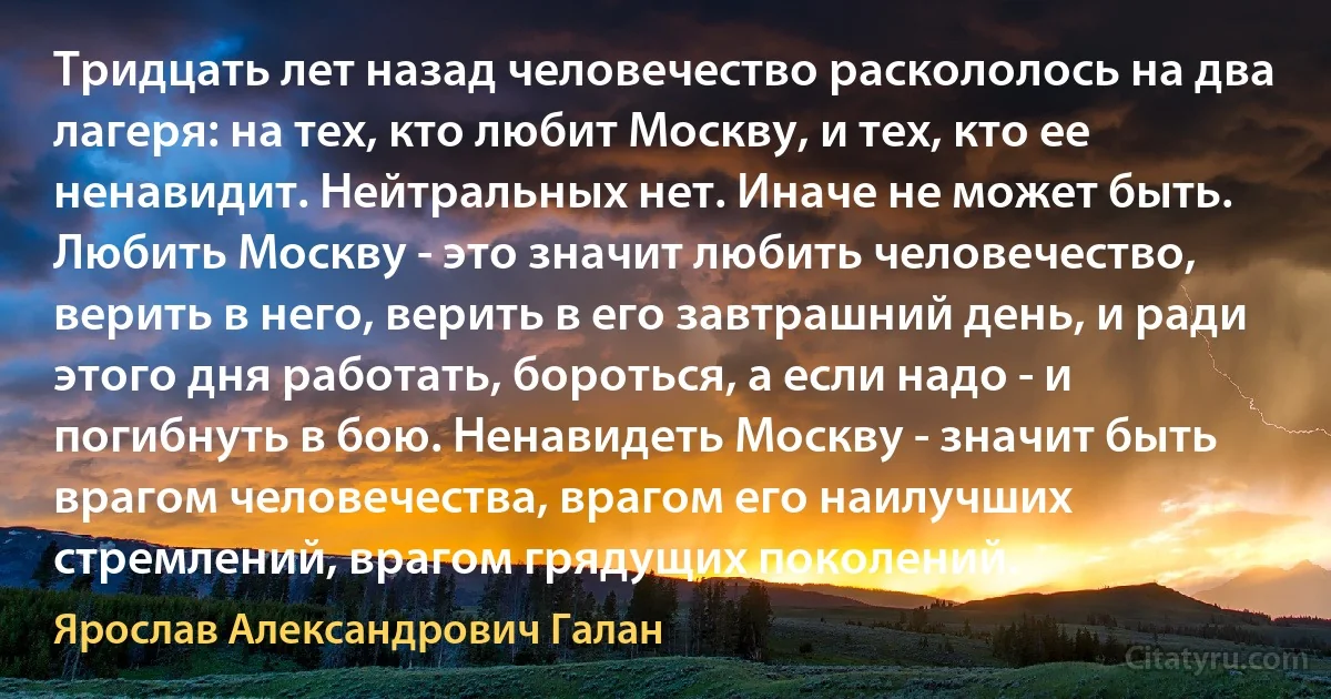 Тридцать лет назад человечество раскололось на два лагеря: на тех, кто любит Москву, и тех, кто ее ненавидит. Нейтральных нет. Иначе не может быть. Любить Москву - это значит любить человечество, верить в него, верить в его завтрашний день, и ради этого дня работать, бороться, а если надо - и погибнуть в бою. Ненавидеть Москву - значит быть врагом человечества, врагом его наилучших стремлений, врагом грядущих поколений. (Ярослав Александрович Галан)