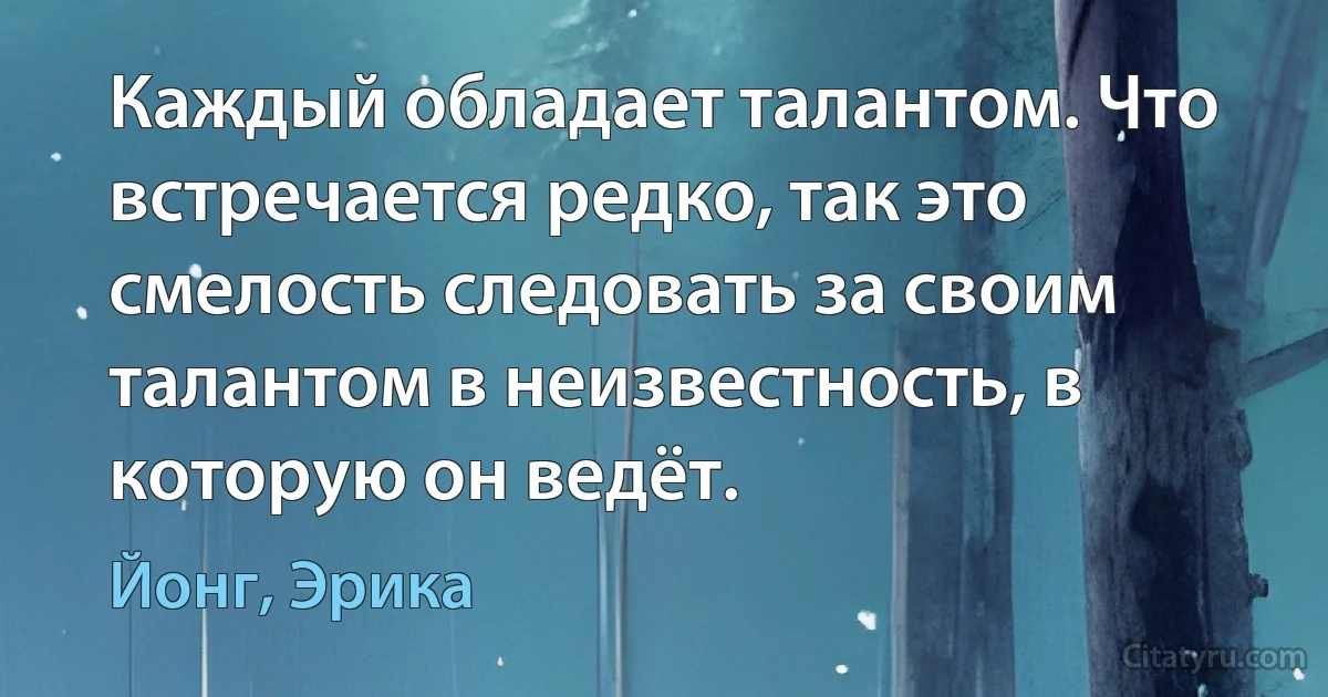 Каждый обладает талантом. Что встречается редко, так это смелость следовать за своим талантом в неизвестность, в которую он ведёт. (Йонг, Эрика)