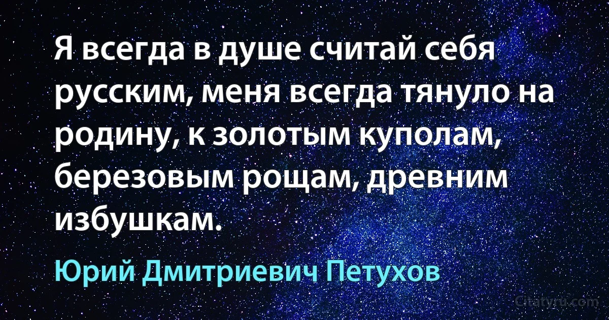 Я всегда в душе считай себя русским, меня всегда тянуло на родину, к золотым куполам, березовым рощам, древним избушкам. (Юрий Дмитриевич Петухов)