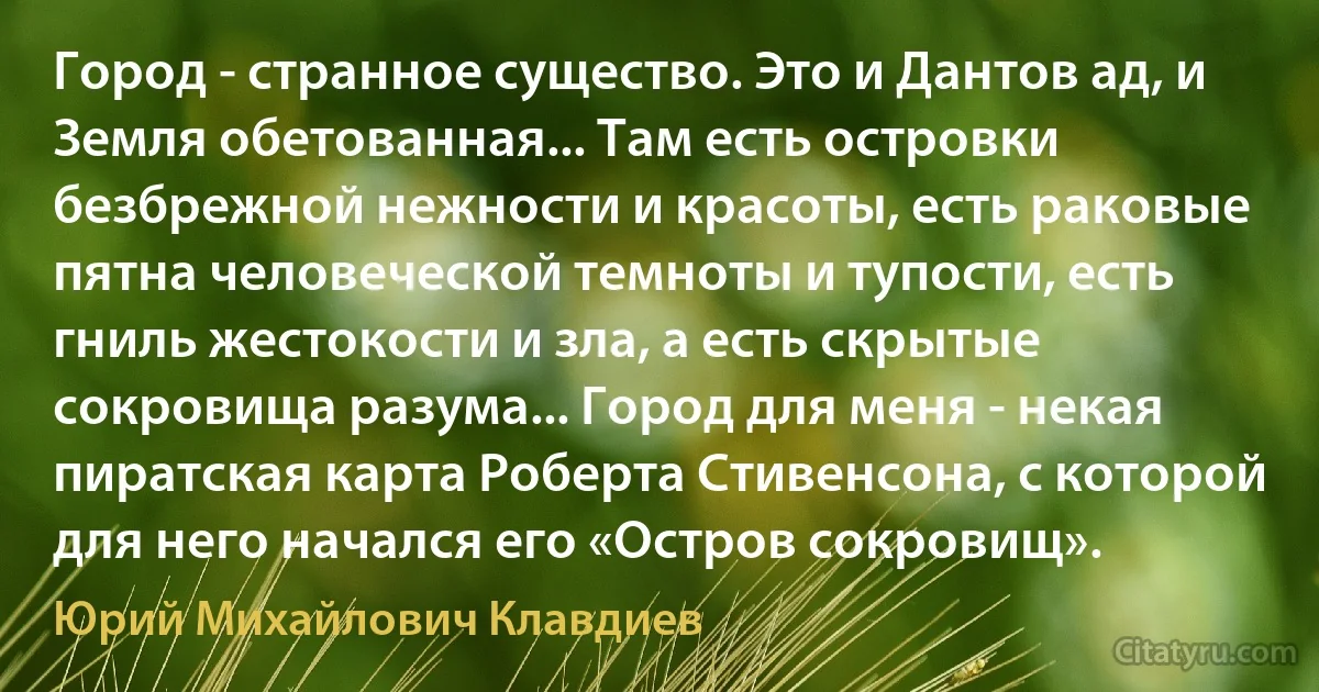 Город - странное существо. Это и Дантов ад, и Земля обетованная... Там есть островки безбрежной нежности и красоты, есть раковые пятна человеческой темноты и тупости, есть гниль жестокости и зла, а есть скрытые сокровища разума... Город для меня - некая пиратская карта Роберта Стивенсона, с которой для него начался его «Остров сокровищ». (Юрий Михайлович Клавдиев)