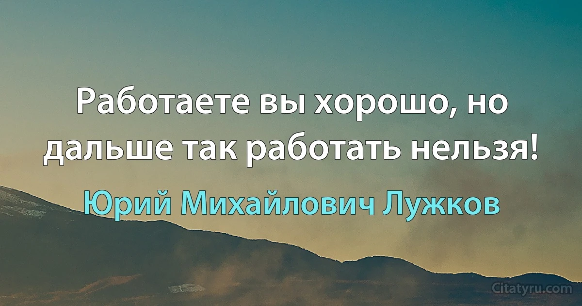 Работаете вы хорошо, но дальше так работать нельзя! (Юрий Михайлович Лужков)