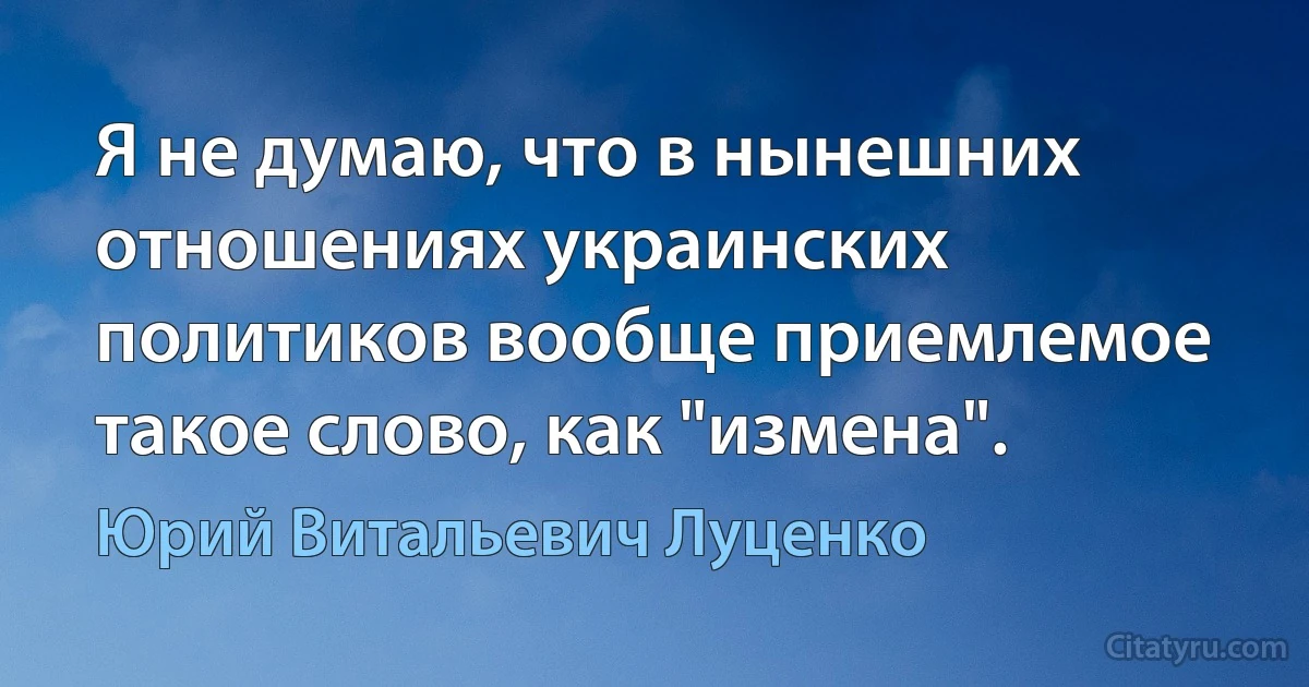 Я не думаю, что в нынешних отношениях украинских политиков вообще приемлемое такое слово, как "измена". (Юрий Витальевич Луценко)