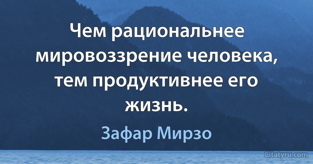 Чем рациональнее мировоззрение человека, тем продуктивнее его жизнь. (Зафар Мирзо)