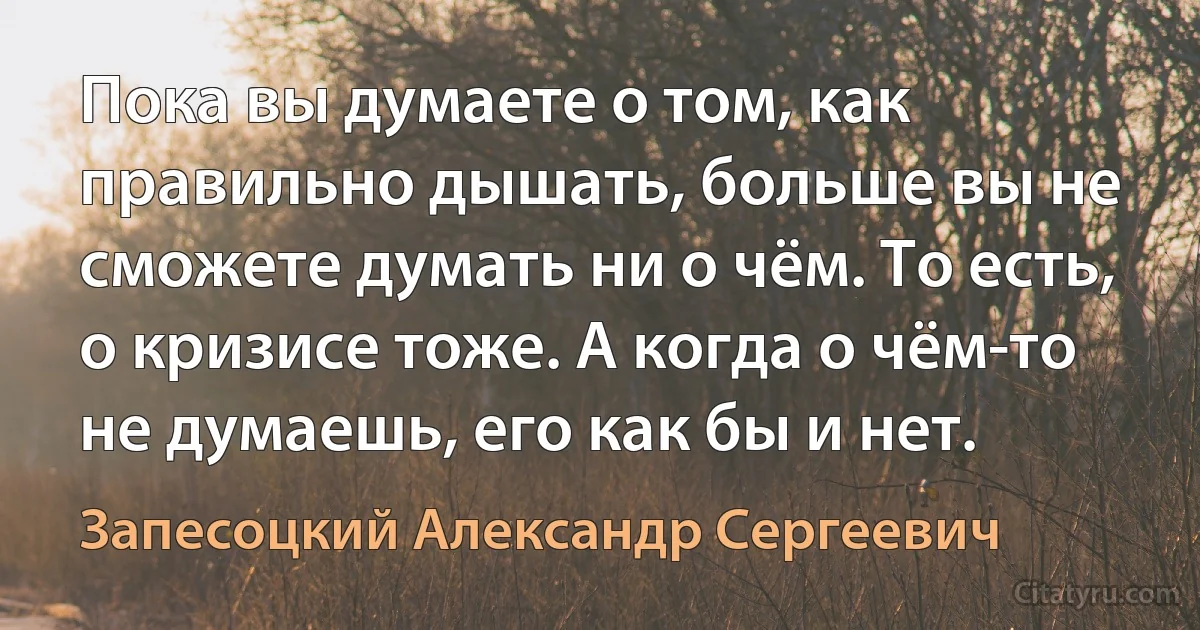 Пока вы думаете о том, как правильно дышать, больше вы не сможете думать ни о чём. То есть, о кризисе тоже. А когда о чём-то не думаешь, его как бы и нет. (Запесоцкий Александр Сергеевич)