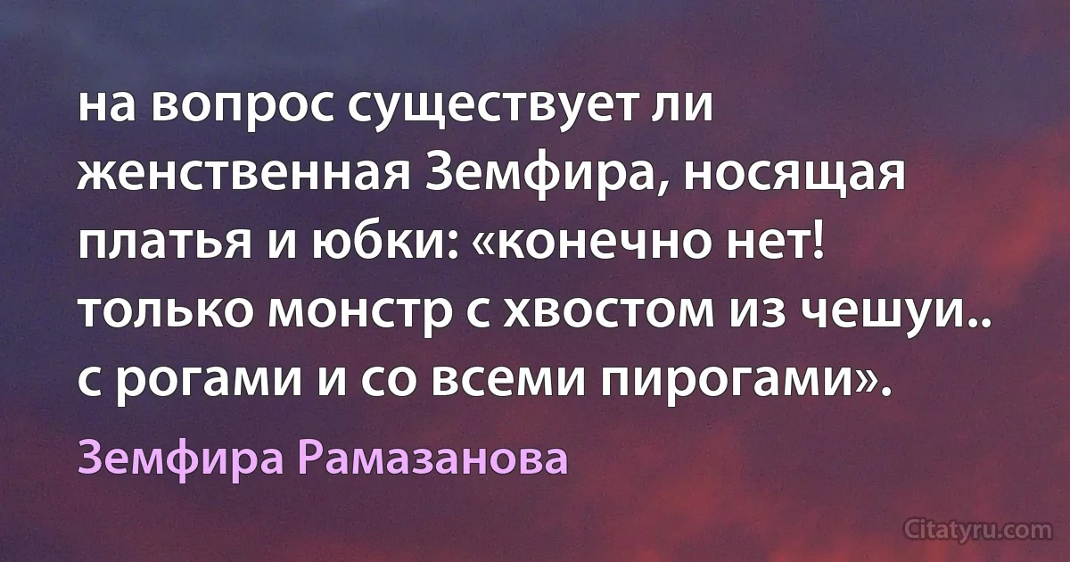 на вопрос существует ли женственная Земфира, носящая платья и юбки: «конечно нет! только монстр с хвостом из чешуи.. с рогами и со всеми пирогами». (Земфира Рамазанова)