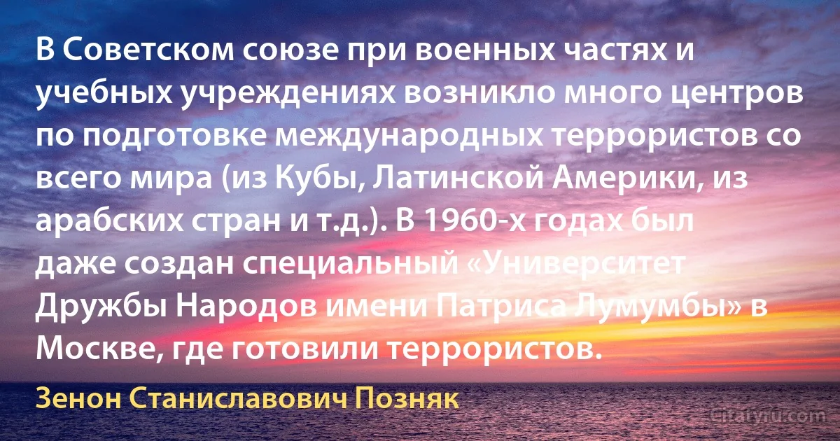 В Советском союзе при военных частях и учебных учреждениях возникло много центров по подготовке международных террористов со всего мира (из Кубы, Латинской Америки, из арабских стран и т.д.). В 1960-х годах был даже создан специальный «Университет Дружбы Народов имени Патриса Лумумбы» в Москве, где готовили террористов. (Зенон Станиславович Позняк)