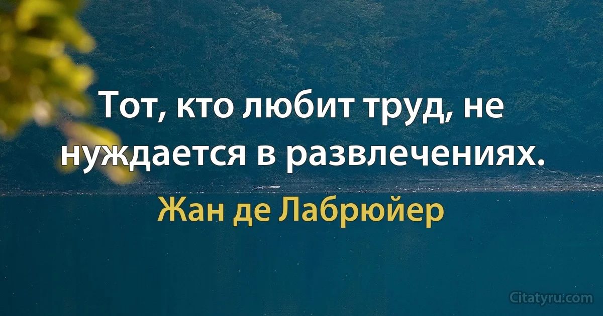 Тот, кто любит труд, не нуждается в развлечениях. (Жан де Лабрюйер)