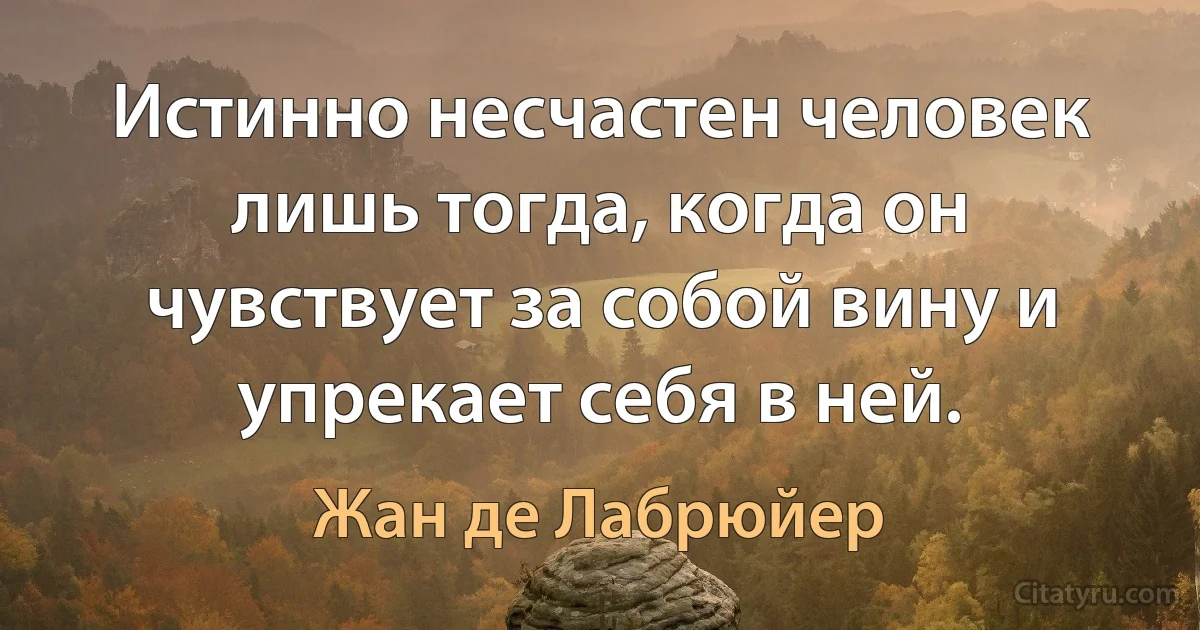 Истинно несчастен человек лишь тогда, когда он чувствует за собой вину и упрекает себя в ней. (Жан де Лабрюйер)