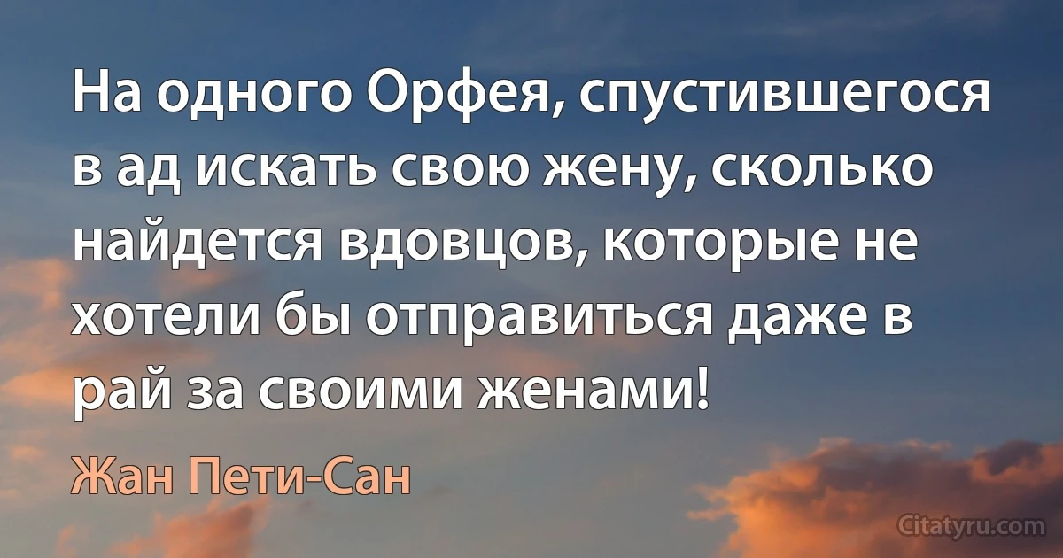 На одного Орфея, спустившегося в ад искать свою жену, сколько найдется вдовцов, которые не хотели бы отправиться даже в рай за своими женами! (Жан Пети-Сан)